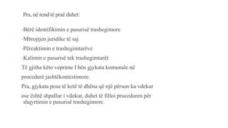 Pra, në rend të praë duhet:
-Bërë identifikimin e pasurisë trashegimore
-Mbrojtjen juridike të saj
-Përcaktimin e trashegimtarëve
-Kalimin e pasurisë tek trashegimtarët
Të gjitha këto veprime I bën gjykata komunale në
procedurë jashtëkontestimore.
Pra, gjykata posa të ketë të dhëna që një përson ka vdekur
ose është shpallur i vdekur, duhet të filloi proceduren për
shqyrtimin e pasurisë trashegimore.
 