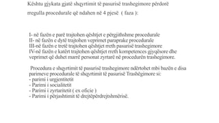 I- në fazën e parë trajtohen qështjet e përgjithshme procedurale
II- në fazën e dytë trajtohen veprimet paraprake procedurale
III-në fazën e tretë trajtohen qështjet rreth pasurisë trashegimore
IV-në fazën e katërt trajtohen qështjet rreth kompetences gjyqësore dhe
veprimet që duhet marrë personat zyrtarë në procedurën trashegimore.
Procedura e shqyrtimit të pasurisë trashegimore ndërtohet mbi bazën e disa
parimeve procedurale të shqyrtimit të pasurisë Trashëgimore si:
- parimi i urgjentitetit
- Parimi i socialitetit
- Parimi i zyrtaritetit ( ex oficie )
- Parimi i përjashtimit të drejtëpërdrejtshmërisë.
Kështu gjykata gjatë shqyrtimit të pasurisë trashegimore përdorë
rregulla procedurale që ndahen në 4 pjesë ( faza ):
 
