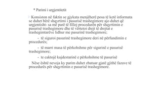 * Parimi i urgjentitetit
Konsiston në faktin se gjykata menjëherë posa të ketë informata
se duhet bërë shqyrtimi i pasurisë trashegimore ajo duhet që
urgjentisht- sa më parë të filloj procedurën për shqyrtimin e
pasurisë trashegimore dhe të vërtetoi drejt të drejtat e
trashegimtarëve lidhur me pasurinë trashegimore;
- të siguroi pasurinë trashegimore deri në përfundimin e
procedurës;
- të marri masa të përkohshme për sigurinë e pasurisë
trashegimore;
- te caktojë kujdestarinë e përkohshme të pasurisë
Nëse është nevoja ky parim duhet zbatuar gjatë gjithë fazave të
procedurës për shqyrtimin e pasurisë trashegimore.
 