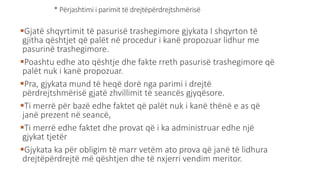 * Përjashtimi i parimit të drejtëpërdrejtshmërisë
Gjatë shqyrtimit të pasurisë trashegimore gjykata I shqyrton të
gjitha qështjet që palët në procedur i kanë propozuar lidhur me
pasurinë trashegimore.
Poashtu edhe ato qështje dhe fakte rreth pasurisë trashegimore që
palët nuk i kanë propozuar.
Pra, gjykata mund të heqë dorë nga parimi i drejtë
përdrejtshmërisë gjatë zhvillimit të seancës gjyqësore.
Ti merrë për bazë edhe faktet që palët nuk i kanë thënë e as që
janë prezent në seancë,
Ti merrë edhe faktet dhe provat që i ka administruar edhe një
gjykat tjetër
Gjykata ka për obligim të marr vetëm ato prova që janë të lidhura
drejtëpërdrejtë më qështjen dhe të nxjerri vendim meritor.
 