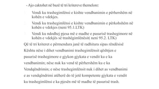 - Ajo caktohet në bazë të tri kritereve themelore:
1. Vendi ku trashegimlënsi e kishte vendbanimin e përhershëm në
kohën e vdekjes.
2. Vendi ku trashegimlënsi e kishte vendbanimin e përkohshëm në
kohën e vdekjes (neni 95.1.LTK)
3. Vendi ku ndodhej pjesa më e madhe e pasurisë trashegimore në
kohën e vdekjës së trashëgimlënësit( neni 95.2. LTK)
Që të tri kriteret e përmendura janë të radhitura sipas rëndësisë
Kështu nëse i dihet vendbanimi trashegimlënsit qështjen e
pasurisë trashegimore e gjykon gjykata e vendit ku e ka
vendbanimin; nëse nuk ka vend të përhershëm ku e ka
Vendqëndrimin; e nëse trashegimlënsit nuk i dihet as vendbanimi
e as vendqëndrimi atëherë do të jetë kompetente gjykata e vendit
ku trashegimlënsi e ka pjesën më të madhe të pasurisë trash.
 