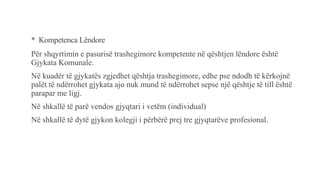 * Kompetenca Lëndore
Për shqyrtimin e pasurisë trashegimore kompetente në qështjen lëndore është
Gjykata Komunale.
Në kuadër të gjykatës zgjedhet qështja trashegimore, edhe pse ndodh të kërkojnë
palët të ndërrohet gjykata ajo nuk mund të ndërrohet sepse një qështje të till është
parapar me ligj.
Në shkallë të parë vendos gjyqtari i vetëm (individual)
Në shkallë të dytë gjykon kolegji i përbërë prej tre gjyqtarëve profesional.
 