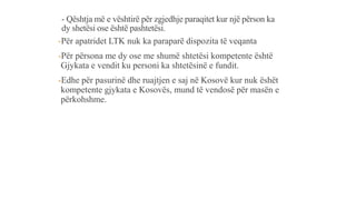 - Qështja më e vështirë për zgjedhje paraqitet kur një përson ka
dy shetësi ose është pashtetësi.
-Për apatridet LTK nuk ka paraparë dispozita të veqanta
-Për përsona me dy ose me shumë shtetësi kompetente është
Gjykata e vendit ku personi ka shtetësinë e fundit.
-Edhe për pasurinë dhe ruajtjen e saj në Kosovë kur nuk ëshët
kompetente gjykata e Kosovës, mund të vendosë për masën e
përkohshme.
 