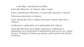 a. Aktvdekja – përmbanë këto të dhëna:
Emrin dhe Mbiemrin e të vdekurit, datën e lindjes
Emrin e prindërit(atit) Mbiemrin, e të gratë edhe mbiemrin e vajzërisë
Profesionin, shtetësinë e të vdekurit
Datën, Muajin dhe Vitin e vdekjes( nëse është e mundur edhe orën e
vdekjes)
Vendbanimin e përhershëm ose të përkohshëm të të vdekurit
Emrin dhe Mbiemrin, dat.e lindjës, profesionin, vendbanimin e
përkohshëm ose të përhershëm të bashkëshortit tjetër në jetë ose i vdekur
më parë. Të fëmijëve të lindur nga martesa, jashtë martesës dhe fëmijëve
të birësuar.
 
