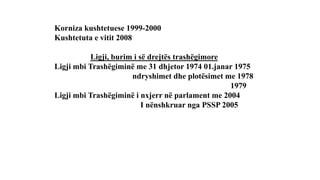 Korniza kushtetuese 1999-2000
Kushtetuta e vitit 2008
Ligji, burim i së drejtës trashëgimore
Ligji mbi Trashëgiminë me 31 dhjetor 1974 01.janar 1975
ndryshimet dhe plotësimet me 1978
1979
Ligji mbi Trashëgiminë i nxjerr në parlament me 2004
I nënshkruar nga PSSP 2005
 