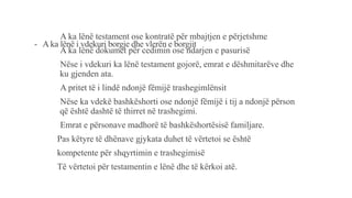 - A ka lënë i vdekuri borgje dhe vlerën e borgjit
-A ka lënë testament ose kontratë për mbajtjen e përjetshme
-A ka lënë dokumet për cedimin ose ndarjen e pasurisë
-Nëse i vdekuri ka lënë testament gojorë, emrat e dëshmitarëve dhe
ku gjenden ata.
-A pritet të i lindë ndonjë fëmijë trashegimlënsit
-Nëse ka vdekë bashkëshorti ose ndonjë fëmijë i tij a ndonjë përson
që është dashtë të thirret në trashegimi.
-Emrat e përsonave madhorë të bashkëshortësisë familjare.
Pas këtyre të dhënave gjykata duhet të vërtetoi se është
kompetente për shqyrtimin e trashegimisë
Të vërtetoi për testamentin e lënë dhe të kërkoi atë.
 