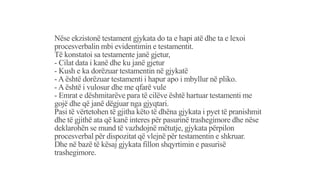Nëse ekzistonë testament gjykata do ta e hapi atë dhe ta e lexoi
procesverbalin mbi evidentimin e testamentit.
Të konstatoi sa testamente janë gjetur,
- Cilat data i kanë dhe ku janë gjetur
- Kush e ka dorëzuar testamentin në gjykatë
- A është dorëzuar testamenti i hapur apo i mbyllur në pliko.
- A është i vulosur dhe me qfarë vule
- Emrat e dëshmitarëve para të cilëve është hartuar testamenti me
gojë dhe që janë dëgjuar nga gjyqtari.
Pasi të vërtetohen të gjitha këto të dhëna gjykata i pyet të pranishmit
dhe të gjithë ata që kanë interes për pasurinë trashegimore dhe nëse
deklarohën se mund të vazhdojnë mëtutje, gjykata përpilon
procesverbal për dispozitat që vlejnë për testamentin e shkruar.
Dhe në bazë të kësaj gjykata fillon shqyrtimin e pasurisë
trashegimore.
 