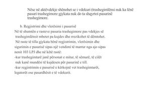 Nëse në aktëvdekje shënohet se i vdekuri (trashegimlënsi nuk ka lënë
pasuri trashegimore gjykata nuk do ta shqyrtoi pasurinë
trashegimore.
b. Regjistrimi dhe vlerësimi i pasurisë
Në të shumtën e rasteve pasuria trashegimore pas vdekjes së
trashegimlënsit mbetet pa kujdes dhe rrezikohet të dëmtohet.
Në raste të tilla gjykata bënë regjistrimin, vlerësimin dhe
sigurimin e pasurisë sipas një vendimi të marrur nga ajo sipas
nenit 103 LPJ dhe në këtë rastë:
-kur trashegimtarë janë përsonat e mitur, të sëmurë, të cilët
nuk kanë mundësi të kujdesen për pasurinë e till.
-kur regjistrimin e pasurisë e kërkojnë vet trashegimtarët,
legatorët ose pasardhësit e të vdekurit.
 