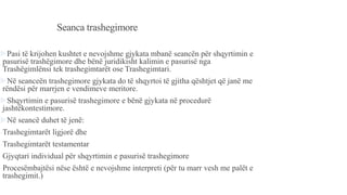 Seanca trashegimore
Pasi të krijohen kushtet e nevojshme gjykata mbanë seancën për shqyrtimin e
pasurisë trashëgimore dhe bënë juridikisht kalimin e pasurisë nga
Trashëgimlënsi tek trashegimtarët ose Trashegimtari.
Në seanceën trashegimore gjykata do të shqyrtoi të gjitha qështjet që janë me
rëndësi për marrjen e vendimeve meritore.
Shqyrtimin e pasurisë trashegimore e bënë gjykata në procedurë
jashtëkontestimore.
Në seancë duhet të jenë:
-Trashegimtarët ligjorë dhe
-Trashegimtarët testamentar
-Gjyqtari individual për shqyrtimin e pasurisë trashegimore
-Procesëmbajtësi nëse është e nevojshme interpreti (për tu marr vesh me palët e
trashegimit.)
 