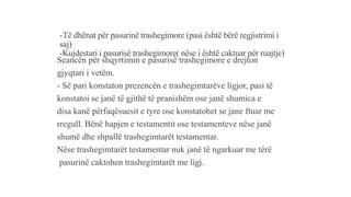 -Të dhënat për pasurinë trashegimore (pasi është bërë regjistrimi i
saj)
-Kujdestari i pasurisë trashegimore( nëse i është caktuar për ruajtje)
Seancën për shqyrtimin e pasurisë trashegimore e drejton
gjyqtari i vetëm.
- Së pari konstaton prezencën e trashegimtarëve ligjor, pasi të
konstatoi se janë të gjithë të pranishëm ose janë shumica e
disa kanë përfaqësuesit e tyre ose konstatohet se jane ftuar me
rregull. Bënë hapjen e testamentit ose testamenteve nëse janë
shumë dhe shpallë trashegimtarët testamentar.
Nëse trashegimtarët testamentar nuk janë të ngarkuar me tërë
pasurinë caktohen trashegimtarët me ligj.
 