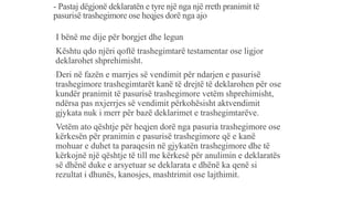 - Pastaj dëgjonë deklaratën e tyre një nga një rreth pranimit të
pasurisë trashegimore ose heqjes dorë nga ajo
-I bënë me dije për borgjet dhe legun
-Kështu qdo njëri qoftë trashegimtarë testamentar ose ligjor
deklarohet shprehimisht.
-Deri në fazën e marrjes së vendimit për ndarjen e pasurisë
trashegimore trashegimtarët kanë të drejtë të deklarohen për ose
kundër pranimit të pasurisë trashegimore vetëm shprehimisht,
ndërsa pas nxjerrjes së vendimit përkohësisht aktvendimit
gjykata nuk i merr për bazë deklarimet e trashegimtarëve.
-Vetëm ato qështje për heqjen dorë nga pasuria trashegimore ose
kërkesën për pranimin e pasurisë trashegimore që e kanë
mohuar e duhet ta paraqesin në gjykatën trashegimore dhe të
kërkojnë një qështje të till me kërkesë për anulimin e deklaratës
së dhënë duke e arsyetuar se deklarata e dhënë ka qenë si
rezultat i dhunës, kanosjes, mashtrimit ose lajthimit.
 