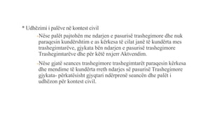 * Udhëzimi i palëve në kontest civil
-Nëse palët pajtohën me ndarjen e pasurisë trashegimore dhe nuk
paraqesin kundërshtim e as kërkesa të cilat janë të kundërta mes
trashegimtarëve, gjykata bën ndarjen e pasurisë trashegimore
Trashegimtarëve dhe për këtë nxjerr Aktvendim.
-Nëse gjatë seances trashegimore trashegimtarët paraqesin kërkesa
dhe mendime të kundërta rreth ndarjes së pasurisë Trashegimore
gjykata- përkatësisht gjyqtari ndërprenë seancën dhe palët i
udhëzon për kontest civil.
 