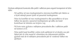 Gjykata ndërprenë kontestin dhe palët i udhëzon para organit kompetent në këto
raste:
-Në qoftëse në mes trashegimtarëve ekziston konflikti për faktin se
a hynë ndonjë pasuri tjetër në pasurinë trashegimore
-Nëse ka konflikt në mes trashegimtarëve dhe pasardhësve të tyre
lidhur me pjesën e pasurisë trashëgimore që edhe ato kanë
kontribuar në shtimin ose krijim e saj.
-Në keto raste gjykata e ndërpren procedurën dhe i udhëzon palët
në kontest civil.
-Nëse palët kanë konflikt vetëm rreth aplikimit të së drejtës ose për
faktet për të cilat mund të vërtetohen me dokumentet publike
gjykata nuk do të ndërpres procedurën për të vendosur lidhur me
qështjen.
 
