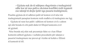 - Gjykata nuk do të ndërpres shqyrtimin e trashegimisë
edhe kur në mes palëve ekziston konflikti rreth legatorit
ose ndonjë të drejte tjetër nga pasuria trashëgimore.
Poashtu gjykata do të udhëzoi palët në kontest civil nëse tek
trashegimtarët paraqiten konteste rreth rradhëve të trashegimis me ligj.
- Gjykata në raste kur palët i udhëzon në kontest civil e cakton
një afat brenda të cilit palët duhet të fillojnë kontestin civil
në gjykatë.
-Nëse brenda atij afati nuk prezantojn fakte se e kan filluar
kontestin atëherë gjykata e vazhdon procedurën për ndarjen e
pasurisë trashegimore me provat që i kishte në kohën e fillimit
të kontestit të till.
 