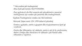 * Aktvendimi për trashegiminë
-Disa fjalë për termin AKTVENDIM-
-Pasi gjykata të zhvilloi seancën për përcaktimin e pasurisë
trashegimore ajo vendos për pasurinë dhe trashegimtarët.
Gjykata Trashegimore vendos me Aktvendimin
Aktvend. Sipas nenit 128. LPD duhet të përmbaj:
-Emrin e gjykatës, emrin e gjyqtarit dhe të pjesëmarrsve tjerë që
vendosin
-Emrin dhe Mbiemrin e të vdekurit, emrin e atit të tij, profesionin,
datën e lindjes dhe shtetësin e të vdekurit ( për femrat edhe
mbiemrin e vajzëris).
 