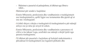 - Shënimet e pasurisë së paluajtshme, të dhënat nga librat e
tokës ,
-Shënimet për sendet e luajtshme
-Emrin Mbiemrin, profesionin dhe vendbanimin e trashëgimtarit
ose trashegimtarëve, qoftë ligjor ose testamentar dhe pjesët që ai
ose ata i trashegojnë.
-A është shtyer e drejta e trashegimit të trashegimtarëve për ndonjë
arësye ose jo nëse po arsyet të ceken.
-Emrin Mbiemrin, profesionin dhe vendbanimin e personave të
cilëve u ka takuar Legu, uzufrukti ose ndonjë e drejtë tjetër nga
pasuria trashegimore.
-Të dhënat për pasurinë e luejtshme që kalojnë maksimumin e
përcaktuar të trashegimtarit ose legatorit përkatës dhe
 