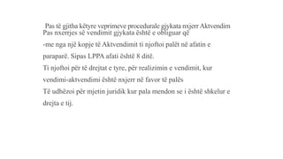 Pas të gjitha këtyre veprimeve procedurale gjykata nxjerrAktvendim
Pas nxerrjes së vendimit gjykata është e obliguar që
-me nga një kopje të Aktvendimit ti njoftoi palët në afatin e
paraparë. Sipas LPPA afati është 8 ditë.
Ti njoftoi për të drejtat e tyre, për realizimin e vendimit, kur
vendimi-aktvendimi është nxjerr në favor të palës
Të udhëzoi për mjetin juridik kur pala mendon se i është shkelur e
drejta e tij.
 
