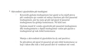 * Aktvendimi i pjesërishëm për trashëgimi
 Kryesisht gjykata trashegimore kur gjenë se ka mjaft prova
për vendosjen ajo vendos në mënyr meritore për tërë pasurinë
trashegimore, por ka raste që për një pjesë të pasurisë
trashegimore ka qështje kontestuese. Në këtë rast:
- Gjykata mund të vendos pjesërisht për pasurinë trashegimore
dhe trashegimtarin e shpall trashegimtar vetëm për pjesën e
trashegimisë që nuk është kontestuese
- Marrja e aktvendimit të pjesëshëm ka dy anë pozitive:
1. Se përcakton atë pjesë të pasurisë që nuk është kontestuese se
kujt i takon dhe nuk e lenë pezull deri të vendoset më vonë.
 