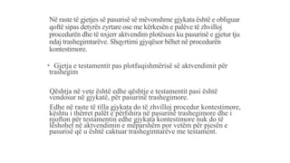 Në raste të gjetjes së pasurisë së mëvonshme gjykata është e obliguar
qoftë sipas detyrës zyrtare ose me kërkesën e palëve të zhvilloj
procedurën dhe të nxjerr aktvendim plotësues ku pasurinë e gjetur tju
ndaj trashegimtarëve. Shqyrtimi gjyqësor bëhet në procedurën
kontestimore.
* Gjetja e testamentit pas plotfuqishmërisë së aktvendimit për
trashegim
-Qështja në vete është edhe qështje e testamentit pasi është
vendosur në gjykatë, për pasurinë trashegimore.
-Edhe në raste të tilla gjykata do të zhvilloj procedur kontestimore,
kështu i thërret palët e përfshira në pasurinë trashegimore dhe i
njofton për testamentin edhe gjykata kontestimore nuk do të
lëshohet në aktvendimin e mëparshëm por vetëm për pjesën e
pasurisë që u është caktuar trashegimtarëve me testament.
 