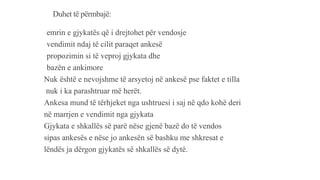 Duhet të përmbajë:
-emrin e gjykatës që i drejtohet për vendosje
-vendimit ndaj të cilit paraqet ankesë
-propozimin si të veproj gjykata dhe
-bazën e ankimore
Nuk është e nevojshme të arsyetoj në ankesë pse faktet e tilla
nuk i ka parashtruar më herët.
Ankesa mund të tërhjeket nga ushtruesi i saj në qdo kohë deri
në marrjen e vendimit nga gjykata
Gjykata e shkallës së parë nëse gjenë bazë do të vendos
sipas ankesës e nëse jo ankesën së bashku me shkresat e
lëndës ja dërgon gjykatës së shkallës së dytë.
 