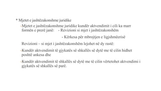 * Mjetet e jashtëzakonshme juridike
-Mjetet e jashtëzakonshme juridike kundër aktvendimit i cili ka marr
formën e prerë janë: - Revizioni si mjet i jashtëzakonshëm
- Kërkesa për mbrojtjen e ligjshmëerisë
Revizioni – si mjet i jashtëzakonshëm lejohet në dy rastë:
-Kundër aktvendimit të gjykatës së shkallës së dytë me të cilin hidhet
poshtë ankesa dhe
-Kundër aktvendimit të shkallës së dytë me të cilin vërtetohet aktvendimi i
gjykatës së shkallës së parë.
 
