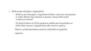 • Kërkesa për mbrojtjen e ligjshmërisë
-Kërkesa për mbrojtjen e ligjshmërisë bëhet vetëm kur konstatohet
se është shkelur ligji material si pasojë e kësaj është nxjerr
vendimi jo meritor.
-Të drejtë kërkese të till ka prokurori publik pasi konstatohet se
është shkel interesi i përgjithshëm dhe interesi i palëve.
Mjetet e jashtëzakonshme mund të ushtrohën në gjykatën
supreme.
 