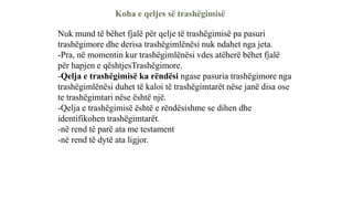 Koha e qeljes së trashëgimisë
Nuk mund të bëhet fjalë për qelje të trashëgimisë pa pasuri
trashëgimore dhe derisa trashëgimlënësi nuk ndahet nga jeta.
-Pra, në momentin kur trashëgimlënësi vdes atëherë bëhet fjalë
për hapjen e qështjesTrashëgimore.
-Qelja e trashëgimisë ka rëndësi ngase pasuria trashëgimore nga
trashëgimlënësi duhet të kaloi të trashëgimtarët nëse janë disa ose
te trashëgimtari nëse është një.
-Qelja e trashëgimisë është e rëndësishme se dihen dhe
identifikohen trashëgimtarët.
-në rend të parë ata me testament
-në rend të dytë ata ligjor.
 