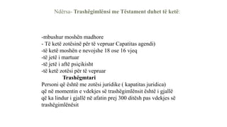 Ndërsa- Trashëgimlënsi me Tëstament duhet të ketë:
-mbushur moshën madhore
- Të ketë zotësinë për të vepruar Capatitas agendi)
-të ketë moshën e nevojshe 18 ose 16 vjeq
-të jetë i martuar
-të jetë i aftë psiçikisht
-të ketë zotësi për të vepruar
Trashëgmtari
Personi që është me zotësi juridike ( kapatitas juridica)
që në momentin e vdekjes së trashëgimlënsit është i gjallë
që ka lindur i gjallë në afatin prej 300 ditësh pas vdekjes së
trashëgimlënësit
 