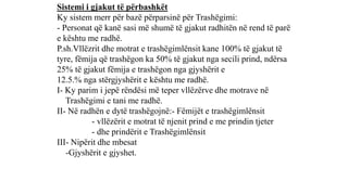 Sistemi i gjakut të përbashkët
Ky sistem merr për bazë përparsinë për Trashëgimi:
- Personat që kanë sasi më shumë të gjakut radhitën në rend të parë
e kështu me radhë.
P.sh.Vllëzrit dhe motrat e trashëgimlënsit kane 100% të gjakut të
tyre, fëmija që trashëgon ka 50% të gjakut nga secili prind, ndërsa
25% të gjakut fëmija e trashëgon nga gjyshërit e
12.5.% nga stërgjyshërit e kështu me radhë.
I- Ky parim i jepë rëndësi më teper vllëzërve dhe motrave në
Trashëgimi e tani me radhë.
II- Në radhën e dytë trashëgojnë:- Fëmijët e trashëgimlënsit
- vllëzërit e motrat të njenit prind e me prindin tjeter
- dhe prindërit e Trashëgimlënsit
III- Nipërit dhe mbesat
-Gjyshërit e gjyshet.
 