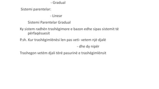 - Gradual
Sistemi parentelar:
- Linear
Sistemi Parentelar Gradual
Ky sistem radhën trashëgimore e bazon edhe sipas sistemit të
përfaqësuesit
P.sh. Kur trashëgimlënësi len pas veti- vetem një djalë
- dhe dy nipër
Trashegon vetëm djali tërë pasurinë e trashëgimlënsit
 