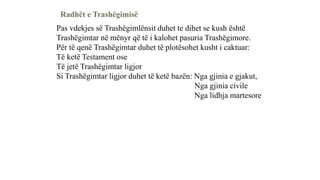 Radhët e Trashëgimisë
Pas vdekjes së Trashëgimlënsit duhet te dihet se kush është
Trashëgimtar në mënyr që të i kalohet pasuria Trashëgimore.
Për të qenë Trashëgimtar duhet të plotësohet kusht i caktuar:
Të ketë Testament ose
Të jetë Trashëgimtar ligjor
Si Trashëgimtar ligjor duhet të ketë bazën: Nga gjinia e gjakut,
Nga gjinia civile
Nga lidhja martesore
 