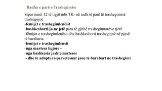 Radha e parë e Trashegimise
Sipas nenit 12 të ligjit mbi TK- në radh të parë të trashegimisë
trashegojnë
-femijët e trashegimlenësit
-bashkeshorti/ja ne jetë para të gjithë trashegimtarëve tjerë
-fëmijet e trashegimlenësit dhe bashkeshorti trashegojnë në pjesë
të barabarta
-femijet e trashegimlensit
-nga martesa ligjore -
-nga bashkesia jashtemartesor
- dhe te adoptuar-pervetesuar jane te barabart ne trashegimi
 