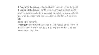 E Drejta Trashëgimore,- studion bazën juridike të Trashëgimit.
E Drejta Trashëgimore, është tërsi e normave juridike me të
cilat rregullohet qështja e pasurisë trashëgimore, pra kalimi i
pasurisë trashëgimore nga trashëgimlënësi të trashëgimtari
etj.
Edhe sipas kanunit
Trashëgimi është kalim pasurisë e i të drejtave që ka njeni, te
tjetri zakonisht mbrenda gjakut, pa shpërblim, tue u ba zot
malli i dyti si ky i pari
 