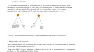 E DREJTA E SHTIMIT
Kjo forme e trashegimis vie ne shprehje kur p.sh. prej disa trashegimtareve te cilet do te
trashegonin ne pjese te barabarta, njeri prej tyre nuk trashegon ka vdekur, ka heq dore nga
trashegimia ose nga ndonje form tjeter e nuk ka as pasardhes, pjesen e tij e ndajne
trashegimtaret e te njejtes shkall. Pra, ata e shtojne pjesen trashegimore te tyre.
E drejta e shtimit aplikohet edhe te Trashegimia Ligjore edhe te ajo Tastamentare.
* Radha e dyte e Trashegimis
Nese trashegimlensi nuk lene femije kur ai vdes, per trashegim te pasuris se tij vie ne shprehje
rrethi i dyte i personave per trashegim.
Sipas nenit 14 LTK, thuhet: pasurine e trashegimlensit qe nuk ka lene pasardhes, e trashegojne
prinderit e tij dhe bashkeshorti/ja i/e tij/saj.
1/3 1/3 1/3
1/2
1/2
 