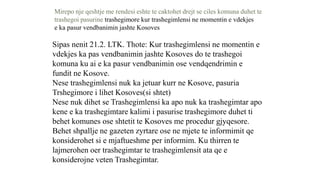 Mirepo nje qeshtje me rendesi eshte te caktohet drejt se ciles komuna duhet te
trashegoi pasurine trashegimore kur trashegimlensi ne momentin e vdekjes
e ka pasur vendbanimin jashte Kosoves
Sipas nenit 21.2. LTK. Thote: Kur trashegimlensi ne momentin e
vdekjes ka pas vendbanimin jashte Kosoves do te trashegoi
komuna ku ai e ka pasur vendbanimin ose vendqendrimin e
fundit ne Kosove.
Nese trashegimlensi nuk ka jetuar kurr ne Kosove, pasuria
Trshegimore i lihet Kosoves(si shtet)
Nese nuk dihet se Trashegimlensi ka apo nuk ka trashegimtar apo
kene e ka trashegimtare kalimi i pasurise trashegimore duhet ti
behet komunes ose shtetit te Kosoves me procedur gjyqesore.
Behet shpallje ne gazeten zyrtare ose ne mjete te informimit qe
konsiderohet si e mjaftueshme per informim. Ku thirren te
lajmerohen oer trashegimtar te trashegimlensit ata qe e
konsiderojne veten Trashegimtar.
 