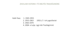 ZHVILLIMI HISTORIK I TË DREJTËS TRASHËGIMORE:
Katër faza: 1. 1945-1955
2. 1955-1963 1955.L.T. i ish jugosllavisë
3. 1963-1974
4. 2004- e tutje. Ligji mbi Trashëgiminë
 