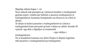 Shpallja mbetet hapur 1 vit.
Nese askush nuk paraqitet qe i ploteson kushtet si trashegimtar
gjykata nxjerr vendim per kalimin e pasurise trashegimore te
trashegimlensit, komunes kompetente ose Kosoves ne cilesi te
shtetit.
Te drejte te kerkoi pasurine e trashegimlensit ne cilesin e
trashegimtarit kane personat qe kete e bejne ne afatin: brenda 20
vjetesh- nga dita e shpalljes se testamentit
- nga vdekja e
trashegimlensit
Ne te kunderten komuna ose shteti fitojne te drejten legjitime
mbi pasurine e trashegimlensit pa trashegimtar.
 