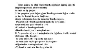 Sipas asaj se ne qfar cilesie trashegimtaret ligjore kane te
drejte ne pjesen e domosdoshme
ndahen ne dy grupe:
I. Ne grupin e pare bejne pjese Trashegimtaret ligjor te cilet
pa kurfar kushti kane te drejte ne
pjesen e domosdoshme te pasurise Trashegimore.
- Pasardhesit e trashegimlensit (edhe te biresuarit-
adoptuarit)me pasardhesit e tyre
- Prinderit e Trashegimlensit
- Bashkeshorti/ ja e trashegimlensit
II. Ne grupin e dyte – trashegimtaret e ligjshem te cilet duhet
plotesuar edhe kushtet:
Te jene plotesisht te pa afte per pune
Te mos kene mjete per jetese, e keta jane:
- Gjysherit e trashegimlensit dhe
- Vellezrit e motrat e Trashegimlensit.
 