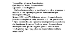 *Llogaritja e pjeses se domosdoshme
Qka llogaritet pjese e domosdoshme?
E pasurise se trashegimise
Siç kemi cekur me larte se shteti yne bene pjese ne rangun e
shteteve te cilat e pranojne pjesen e domosdoshme per
trashegimtaret ligjor.
Keshtu LTK , neni 30-32 flet per pjesen e domosdoshme te
pasurise trashegimore andaj ne nenin 32.2 LTK percaktohet
“ Pjesa e domosdoshme e pasurise trashegimore e pasardhesve
dhe bashkeshortit perben ½ ndersa pjesa e domosdoshme e
trashegimtareve tjere 1/3 e pjeses qe do ti takonte secilit
Trashegimtar ligjor ne pajtim me dispozitat mbi radhet e
trashegimise”
 