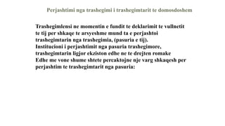 Perjashtimi nga trashegimi i trashegimtarit te domosdoshem
Trashegimlensi ne momentin e fundit te deklarimit te vullnetit
te tij per shkaqe te arsyeshme mund ta e perjashtoi
trashegimtarin nga trashegimia, (pasuria e tij).
Institucioni i perjashtimit nga pasuria trashegimore,
trashegimtarin ligjor ekziston edhe ne te drejten romake
Edhe me vone shume shtete percaktojne nje varg shkaqesh per
perjashtim te trashegimtarit nga pasuria:
 