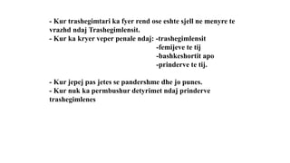 - Kur trashegimtari ka fyer rend ose eshte sjell ne menyre te
vrazhd ndaj Trashegimlensit.
- Kur ka kryer veper penale ndaj: -trashegimlensit
-femijeve te tij
-bashkeshortit apo
-prinderve te tij.
- Kur jepej pas jetes se pandershme dhe jo punes.
- Kur nuk ka permbushur detyrimet ndaj prinderve
trashegimlenes
 