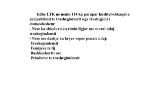 Edhe LTK ne nenin 114 ka parapar kushtet-shkaqet e
perjashtimit te trashegimtarit nga trashegimi i
domosdoshem:
- Nese ka shkelur detyrimin ligjor ose moral ndaj
trashegimlensit
- Nese me dashje ka kryer veper penale ndaj:
Trashegimlensit
Femijeve te tij
Bashkeshortit ose
Prinderve te trashegimlensit
 