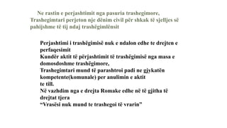Ne rastin e perjashtimit nga pasuria trashegimore,
Trashegimtari perjeton nje dënim civil për shkak të sjelljes së
pahijshme të tij ndaj trashëgimlënsit
Perjashtimi i trashëgimisë nuk e ndalon edhe te drejten e
perfaqesimit
Kundër aktit të përjashtimit të trashëgimisë nga masa e
domosdoshme trashëgimore,
Trashegimtari mund të parashtroi padi ne gjykatën
kompetente(komunale) per anulimin e aktit
te till.
Në vazhdim nga e drejta Romake edhe në të gjitha të
drejtat tjera
“Vrasësi nuk mund te trashegoi të vrarin”
 