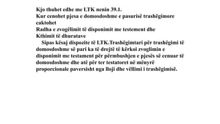 Kjo thuhet edhe me LTK nenin 39.1.
Kur cenohet pjesa e domosdoshme e pasurisë trashëgimore
caktohet
Radha e zvogëlimit të disponimit me testement dhe
Kthimit të dhuratave
Sipas kësaj dispozite të LTK.Trashëgimtari për trashëgimi të
domosdoshme së pari ka të drejtë të kërkoi zvoglimin e
disponimit me testament për përmbushjen e pjesës së cenuar të
domosdoshme dhe atë për ter testatoret në mënyrë
proporcionale paversisht nga lloji dhe vëllimi i trashëgimisë.
 