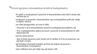 *Privimi nga pjesa e domosdoshme në dobi të trashegimtarëve
Në qoftë se trashegimtari i pasurisë së domosdoshme nuk është i denjë-nuk
meriton për të
trasheguar as pasurinë e domosdoshme nga trashegimlënsi qoftë për sjellje
jo ligjore ndaj tij
ose është plangprishës, në raste të tilla:
- Pasurinë e tij të domosdoshme mund të trashëgojnë pasardhësit e tij.
- Pra, si plangëprishur njihen personat e pasurisë së domosdoshme të cilët
shpenzojnë pa
kurrfar plani jetësor.
- Kur të dalat monetare janë shumë më të mëdha së të hyrat monetare, me
një fjalë e krijon
një debalans ekonomik familjar që bënë më kuptue që pasuria e
domosdoshme trashegimore
nuk i ndihmon fare për dalje nga një situat e till.
 