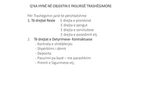 Q’KA HYNË NË OBJEKTIN E PASURISË TRASHËGIMORE
Për Trashëgimin janë të përshtatshme
1. Të drejtat Reale E drejta e pronësisë
E drejta e pengut
E drejta e servituteve
E drejta e posedimit etj.
2. Të drejtat e Detyrimeve- Kontraktuese
- Kontrata e shitëblerjes
- Shpërblimi i dëmit
- Depozita
- Pasurimi pa bazë – me parashkrim
- Premit e Sigurimeve etj.
 