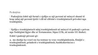 Pa denjësia
Padenjësia është një formë e sjelljes se një personi në mënyrë shumë të
keqe ndaj një personi tjetër i cili në cilësinë e trashëgimtarit privohet nga
trashëgimia.
Sjellja e trashëgimtarit ndaj trashëgimlensit në mënyrë të padenjë e privon
nga Tashëgimi ligjor dhe ai Testamentar. Sipas LTK, në nenin 111 thuhet:
-Eshtë i padenjë përsoni që:
-a. me dashje ka vrarë ose ka tentuar ta vras: trashëgimlensin, fëmijtë e
trashegimlënsit, prinderit e trashëgimlënsit, bashkshortin/en e
trashegimlensit.
 