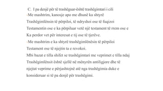C. I pa denjë për të trashëguar-është trashëgimtari i cili
-Me mashtrim, kanosje apo me dhunë ka shtyrë
Trashëgimlënsin të përpiloi, të ndryshoi ose të fuqizoi
Testamentin ose e ka përpiluar vetë një testament të rrem ose e
Ka perdor vet për interesat e tij ose të tjerëve.
-Me mashtrim e ka shtyrë trashëgimlënësin të përpiloi
Testament ose të njejtin ta e revokoi.
Mbi bazat e tilla shifet se trashëgimtari me veprimet e tilla ndaj
Trashëgimlënsit është sjellë në mënyrën antiligjore dhe të
njejtat veprime e përjashtojnë atë nga trashëgimia duke e
konsideruar si të pa denjë për trashëgimi.
 