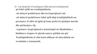 D. I pa denjë për të trashëguar është përsoni-trashëgimtari
që është sjellë me trashëgimlënsin
-në mënyrë poshtëruese dhe ka keqtrajtuarë atë.
-në mënyrë poshtëruese është sjell ndaj trashëgimlënsit ose
personave të afërt në gjini që kane prekë në qështjen morale
dhe përbuzjen e tij.
-veprimet e keqtrajtuesëve konsistojnë në shkaktimin e
lëndimeve trupore të qfardo natyre qofshin ato për
Trashëgimlënsin të cilat kanë ndikuar në ndryshimin ose
revokimin e testamentit.
 