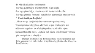 B. Me falsifikimin e testamentit:
-kur nga përmbajtja e testamentit i hiqet diqka
-kur nga përmbajtja e testamentit i shtohet diqka dhe
-kur nga çfarëdo mënyre i ndryshohet përmbajtja e testamentit.
* Vlerësimi i pa denjësisë
Lidhur me pa denjësinë dhe veprimet e padenja ndaj
Trashegimlënësit gjykata vlerëson se për cilat nga to ajo
ndërmerr veprimet ex oficio(kryesisht) e për cilat sipas
kundershtimit të palës. Gjykata nuk mund të ndërmerr veprime
për: -detyrimin e mbajtjes
-dhënien e ndihmës së domosdoshme trashëgimlënsit për
këto veprime vet palet duhet të njoftojnë gjykatën dhe të ngrein
kundërshtim.
 